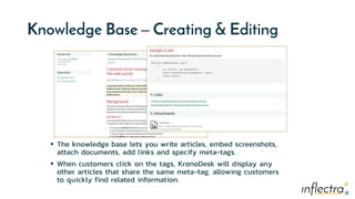 ®
®
Knowledge Base – Creating & Editing
 The knowledge base lets you write articles, embed screenshots,
attach documents, add links and specify meta-tags.
 When customers click on the tags, KronoDesk will display any
other articles that share the same meta-tag, allowing customers
to quickly find related information.
 