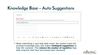 ®
®
Knowledge Base – Auto Suggestions
 When submitting a new help desk ticket, the system scans the
existing knowledge base and makes intelligent suggestions to
help the customer. This reduces the number of repetitive help
desk enquires that have previously been answered.
 