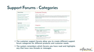 ®
®
Support Forums - Categories
 The customer support forums allow you to create different support
forum categories for different products and customer needs.
 The system remembers which forums you have read and highlights
any that have new threads or messages.
 