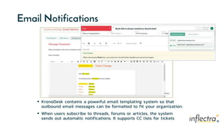 ®
®
Email Notifications
 KronoDesk contains a powerful email templating system so that
outbound email messages can be formatted to fit your organization.
 When users subscribe to threads, forums or articles, the system
sends out automatic notifications. It supports CC lists for tickets
 