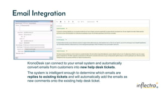 ®
®
Email Integration
KronoDesk can connect to your email system and automatically
convert emails from customers into new help desk tickets.
The system is intelligent enough to determine which emails are
replies to existing tickets and will automatically add the emails as
new comments onto the existing help desk ticket.
 
