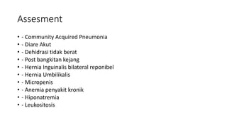 Assesment
• - Community Acquired Pneumonia
• - Diare Akut
• - Dehidrasi tidak berat
• - Post bangkitan kejang
• - Hernia Inguinalis bilateral reponibel
• - Hernia Umbilikalis
• - Micropenis
• - Anemia penyakit kronik
• - Hiponatremia
• - Leukositosis
 