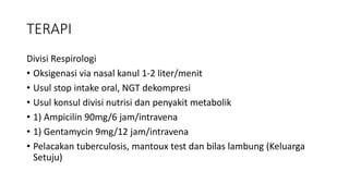 TERAPI
Divisi Respirologi
• Oksigenasi via nasal kanul 1-2 liter/menit
• Usul stop intake oral, NGT dekompresi
• Usul konsul divisi nutrisi dan penyakit metabolik
• 1) Ampicilin 90mg/6 jam/intravena
• 1) Gentamycin 9mg/12 jam/intravena
• Pelacakan tuberculosis, mantoux test dan bilas lambung (Keluarga
Setuju)
 