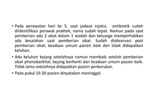 • Pada perawatan hari ke 5, saat jadwal injeksi, antibiotik sudah
diidentifikasi perawat praktek, nama sudah tepat. Namun pada saat
pemberian ada 2 obat dalam 1 wadah dan keluarga memperhatikan
ada kesalahan saat pemberian obat. Sudah diobservasi post
pemberian obat, keadaan umum pasien baik dan tidak didapatkan
keluhan.
• Ada keluhan kejang setelahnya namun membaik setelah pemberian
obat phenobarbital, kejang berhenti dan keadaan umum pasien baik.
Tidak lama setelahnya didapatkan pasien perburukan.
• Pada pukul 19.30 pasien dinyatakan meninggal.
 