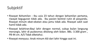 Subjektif
• Riwayat Kehamilan : Ibu usia 23 tahun dengan kehamilan pertama,
riwayat keguguran tidak ada. Ibu pasien kontrol rutin di posyandu.
Riwayat minum obat-obatan atau jamu tidak ada. Riwayat sakit saat
hamil tidak ada.
• Riwayat kelahiran:Bayi lahir dengan normal, cukup bulan langsung
menangis, lahir di puskesmas ditolong oleh bidan. BBL: 3.300 gram ,
PB 44 cm. A/S Tidak diketahui.
• Riwayat menyusu: Anak minum ASI dari lahir hingga saat ini.
 