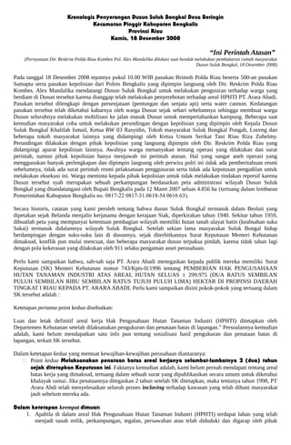Kronologis Penyerangan Dusun Suluk Bongkal Desa Beringin
Kecamatan Pinggir Kabupaten Bengkalis
Provinsi Riau
Kamis, 18 Desember 2008
“Ini Perintah Atasan”
(Pernyataan Dir. Reskrim Polda Riau Kombes Pol. Alex Mandalika dilokasi saat hendak melakukan pembakaran rumah masyarakat
Dusun Suluk Bongkal, 18 Desember 2008)
Pada tanggal 18 Desember 2008 tepatnya pukul 10.00 WIB pasukan Brimob Polda Riau beserta 500-an pasukan
Samapta serta pasukan kepolisian dari Polres Bengkalis yang dipimpin langsung oleh Dir. Reskrim Polda Riau
Kombes. Alex Mandalika mendatangi Dusun Suluk Bongkal untuk melakukan pengusiran terhadap warga yang
berdiam di Dusun tersebut karena dianggap telah melakukan penyerebotan terhadap areal HPHTI PT. Arara Abadi.
Pasukan tersebut dilengkapi dengan persenjataan (pentungan dan senjata api) serta water cannon. Kedatangan
pasukan tersebut telah diketahui kabarnya oleh warga Dusun sejak sehari sebelumnya sehingga membuat warga
Dusun seluruhnya melakukan mobilisasi ke jalan masuk Dusun untuk mempertahankan kampung. Beberapa saat
kemudian masyarakat coba untuk melakukan perundingan dengan kepolisian yang dipimpin oleh Kepala Dusun
Suluk Bongkal Khalifah Ismail, Ketua RW 03 Rasyidin, Tokoh masyarakat Suluk Bongkal Pongah, Loceng dan
beberapa tokoh masyarakat lainnya yang didampingi oleh Ketua Umum Serikat Tani Riau Riza Zuhelmy.
Perundingan dilakukan dengan pihak kepolisian yang langsung dipimpin oleh Dir. Reskrim Polda Riau yang
didampingi aparat kepolisian lainnya. Awalnya warga menanyakan tentang operasi yang dilakukan dan surat
perintah, namun pihak kepolisian hanya menjawab ini perintah atasan. Hal yang sangat aneh operasi yang
menggunakan banyak perlengkapan dan dipimpin langsung oleh perwira polri ini tidak ada pemberitahuan resmi
sebelumnya, tidak ada surat perintah resmi pelaksanaan penggusuran serta tidak ada keputusan pengadilan untuk
melakukan eksekusi ini. Warga meminta kepada pihak kepolisian untuk tidak melakukan tindakan represif karena
Dusun tersebut syah merupakan sebuah perkampungan berdasarkan peta administrasi wilayah Dusun Suluk
Bongkal yang ditandatangani oleh Bupati Bengkalis pada 12 Maret 2007 seluas 4.856 ha (tertuang dalam lembaran
Pemerintahan Kabupaten Bengkalis no. 0817-22 0817-31.0618-54 0616 63).
Secara historis, catatan yang kami peroleh tentang bahwa dusun Suluk Bongkal termasuk dalam Besluit yang
dipetakan sejak Belanda menjalin kerjasama dengan kerajaan Siak, diperkirakan tahun 1940. Sekitar tahun 1959,
dibuatlah peta yang mempunyai ketentuan pembagian wilayah memiliki hutan tanah ulayat batin (keabsahan suku
Sakai) termasuk didalamnya wilayah Suluk Bongkal. Setelah sekian lama masyarakat Suluk Bongal hidup
berdampingan dengan suku-suku lain di dusunnya, sejak diterbitkannya Surat Keputusan Menteri Kehutanan
dimaksud, konflik pun mulai mencuat, dan beberapa masyarakat dusun terpaksa pindah, karena tidak tahan lagi
dengan pola kekerasan yang dilakukan oleh 911 selaku pengaman asset perusahaan.
Perlu kami sampaikan bahwa, sah-sah saja PT. Arara Abadi menegaskan kepada publik mereka memiliki Surat
Keputusan (SK) Menteri Kehutanan nomor 743/Kpts-II/1996 tentang PEMBERIAN HAK PENGUSAHAAN
HUTAN TANAMAN INDUSTRI ATAS AREAL HUTAN SELUAS ± 299.975 (DUA RATUS SEMBILAN
PULUH SEMBILAN RIBU SEMBILAN RATUS TUJUH PULUH LIMA) HEKTAR DI PROPINSI DAERAH
TINGKAT I RIAU KEPADA PT. ARARAABADI. Perlu kami sampaikan disini pokok-pokok yang tertuang dalam
SK tersebut adalah :
Ketetapan pertama point kedua disebutkan:
Luas dan letak definitif areal kerja Hak Pengusahaan Hutan Tanaman Industri (HPHTI) ditetapkan oleh
Departemen Kehutanan setelah dilaksanakan pengukuran dan penataan batas di lapangan.” Persoalannya kemudian
adalah, kami belum mendapatkan satu info pun tentang sosialisasi hasil pengukuran dan penataan batas di
lapangan, terkait SK tersebut.
Dalam ketetapan kedua yang memuat kewajiban-kewajiban perusahaan diantaranya:
 Point kedua Melaksanakan penataan batas areal kerjanya selambat-lambatnya 2 (dua) tahun
sejak ditetapkan Keputusan ini. Faktanya kemudian adalah, kami belum pernah mendapati tentang areal
batas kerja yang dimaksud, tertuang dalam sebuah surat yang dipublikasikan secara umum untuk diketahui
khalayak ramai. Jika penataannya ditegaskan 2 tahun setelah SK ditetapkan, maka tentunya tahun 1998, PT
Arara Abdi telah menyelesaikan seluruh proses inclaving terhadap kawasan yang telah dihuni masyarakat
jauh sebelum mereka ada.
Dalam ketetapan keempat dimuat:
1. Apabila di dalam areal Hak Pengusahaan Hutan Tanaman Industri (HPHTI) terdapat lahan yang telah
menjadi tanah milik, perkampungan, tegalan, persawahan atau telah diduduki dan digarap oleh pihak
 
