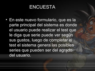 ENCUESTA

• En este nuevo formulario, que es la
  parte principal del sistema es donde
  el usuario puede realizar el test que
  le diga que serie puede ver según
  sus gustos, luego de completar el
  test el sistema genera las posibles
  series que pueden ser del agrado
  del usuario.
 