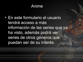 Anime

• En este formulario el usuario
  tendrá acceso a más
  información de las series que ya
  ha visto, además podrá ver
  series de otros géneros que
  puedan ser de su interés.
 