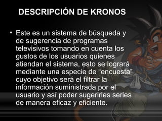 DESCRIPCIÓN DE KRONOS

• Este es un sistema de búsqueda y
  de sugerencia de programas
  televisivos tomando en cuenta los
  gustos de los usuarios quienes
  atiendan el sistema, esto se logrará
  mediante una especie de “encuesta”
  cuyo objetivo será el filtrar la
  información suministrada por el
  usuario y así poder sugerirles series
  de manera eficaz y eficiente.
 