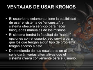 VENTAJAS DE USAR KRONOS

• El usuario no solamente tiene la posibilidad
  de usar el sistema de “encuesta”, el
  sistema ofrecerá servicio para hacer
  búsquedas manuales de los mismos.
• El sistema tendrá la facultad de “hablar” las
  opciones con el usuario, eso servirá para
  que los que tengan algún tipo de problema
  tengan acceso a éste.
• Dependiendo de sus resultados en el test,
  se le darán varias alternativas que el
  sistema creerá conveniente para el usuario.
 