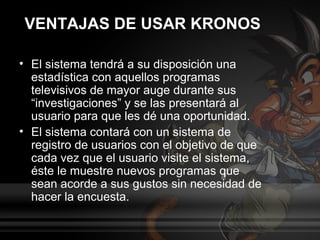 VENTAJAS DE USAR KRONOS

• El sistema tendrá a su disposición una
  estadística con aquellos programas
  televisivos de mayor auge durante sus
  “investigaciones” y se las presentará al
  usuario para que les dé una oportunidad.
• El sistema contará con un sistema de
  registro de usuarios con el objetivo de que
  cada vez que el usuario visite el sistema,
  éste le muestre nuevos programas que
  sean acorde a sus gustos sin necesidad de
  hacer la encuesta.
 