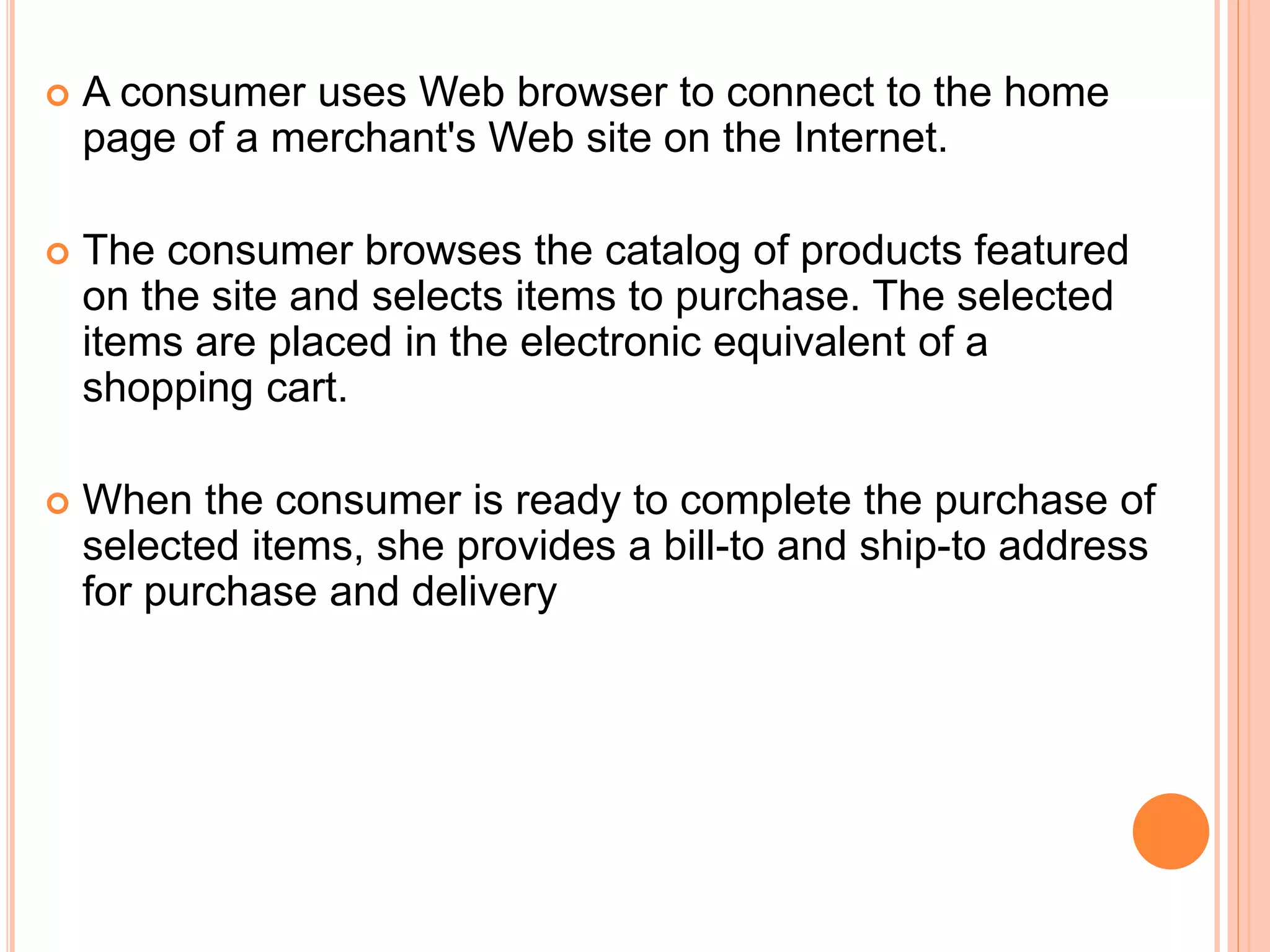  A consumer uses Web browser to connect to the home
page of a merchant's Web site on the Internet.
 The consumer browses the catalog of products featured
on the site and selects items to purchase. The selected
items are placed in the electronic equivalent of a
shopping cart.
 When the consumer is ready to complete the purchase of
selected items, she provides a bill-to and ship-to address
for purchase and delivery
 