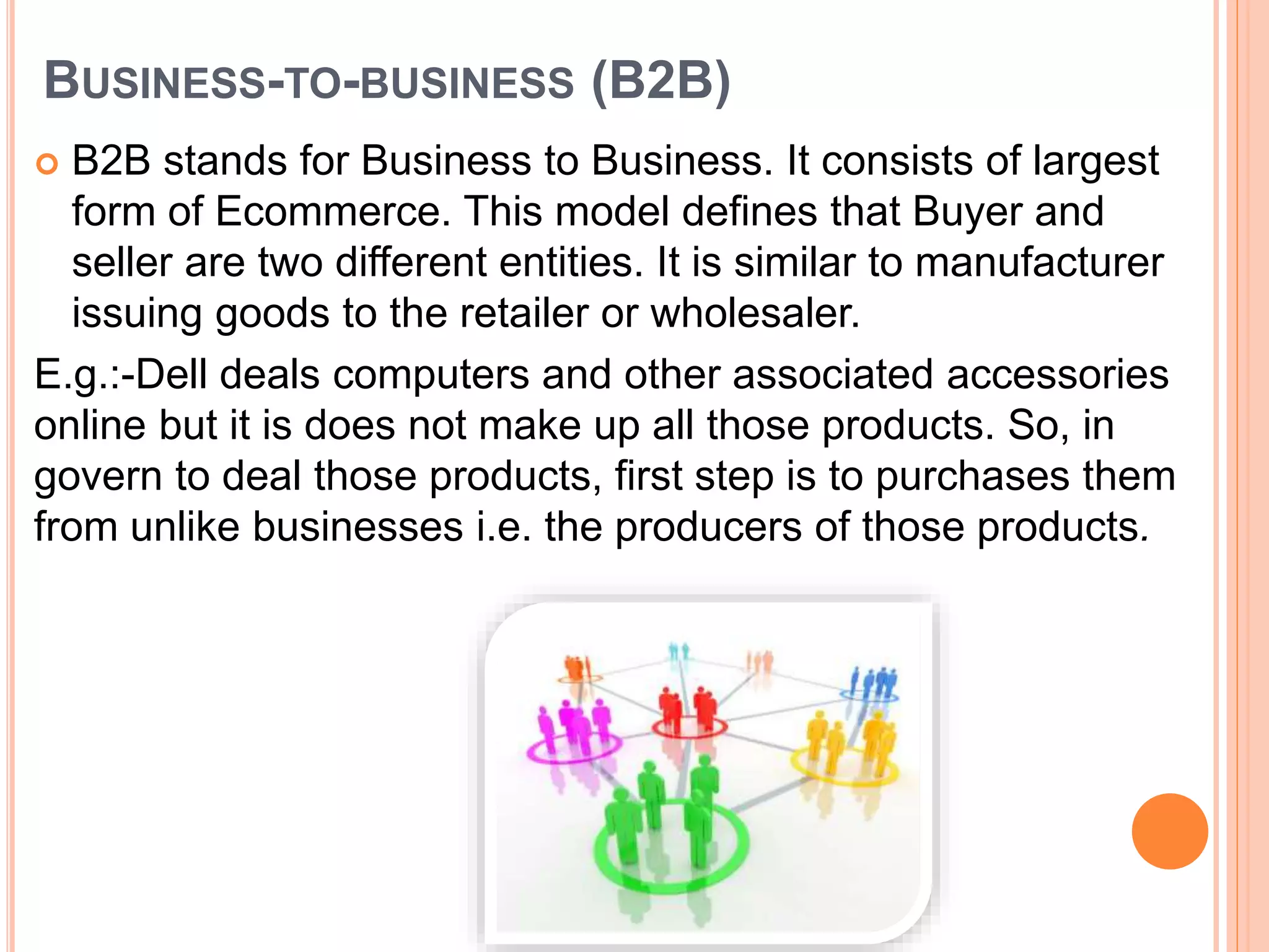 BUSINESS-TO-BUSINESS (B2B)
 B2B stands for Business to Business. It consists of largest
form of Ecommerce. This model defines that Buyer and
seller are two different entities. It is similar to manufacturer
issuing goods to the retailer or wholesaler.
E.g.:-Dell deals computers and other associated accessories
online but it is does not make up all those products. So, in
govern to deal those products, first step is to purchases them
from unlike businesses i.e. the producers of those products.
 