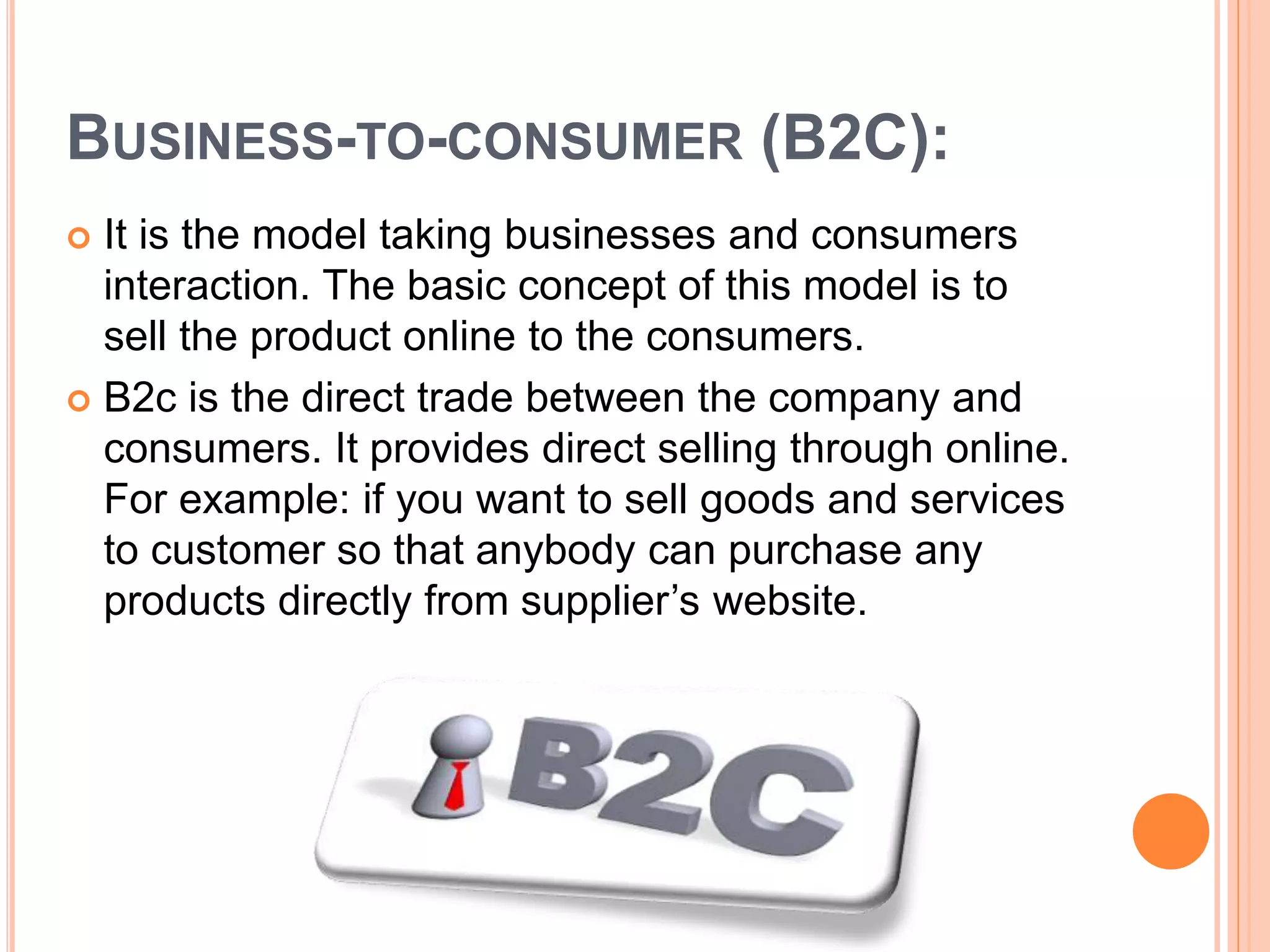 BUSINESS-TO-CONSUMER (B2C):
 It is the model taking businesses and consumers
interaction. The basic concept of this model is to
sell the product online to the consumers.
 B2c is the direct trade between the company and
consumers. It provides direct selling through online.
For example: if you want to sell goods and services
to customer so that anybody can purchase any
products directly from supplier’s website.
 