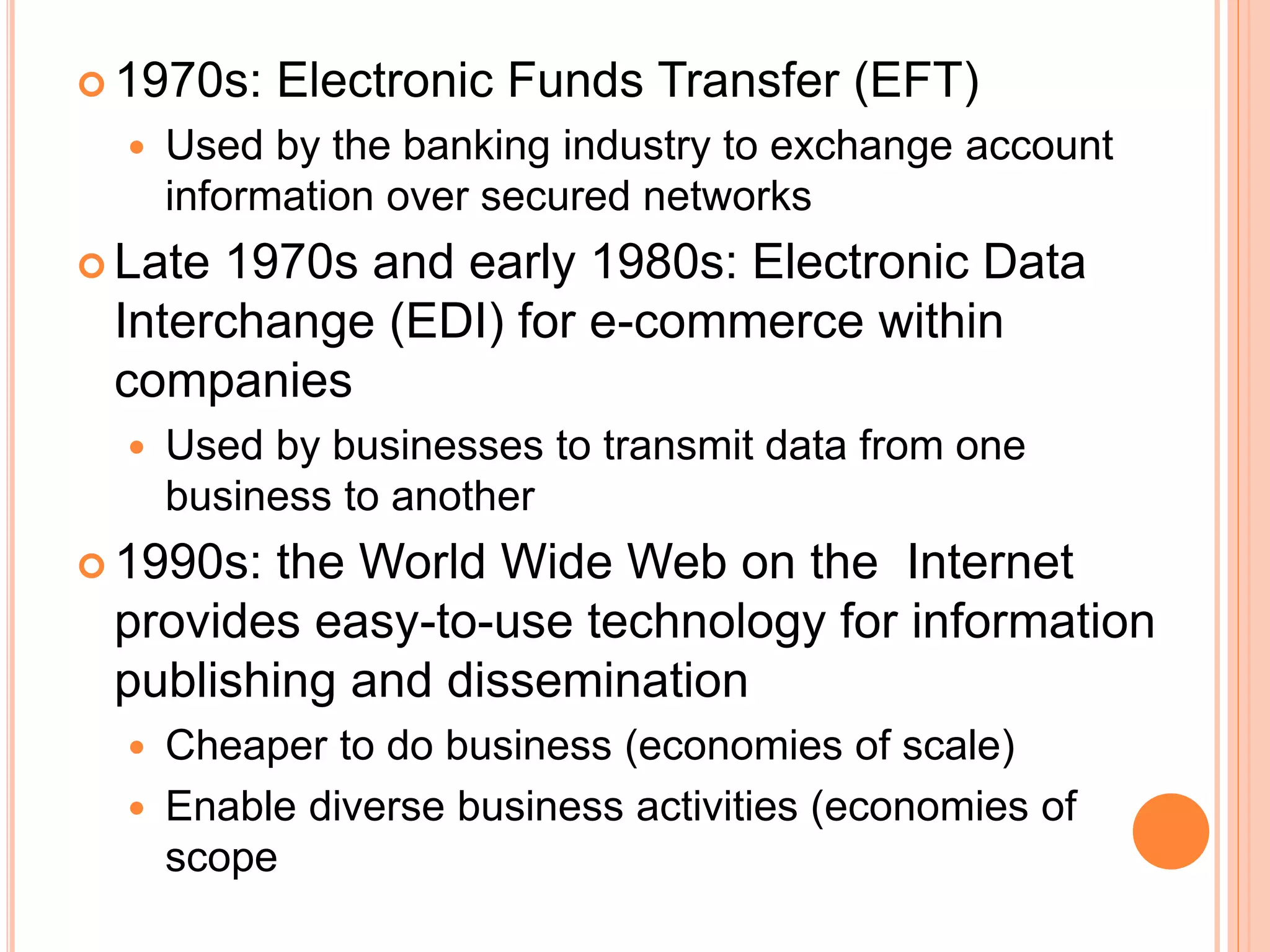  1970s: Electronic Funds Transfer (EFT)
 Used by the banking industry to exchange account
information over secured networks
 Late 1970s and early 1980s: Electronic Data
Interchange (EDI) for e-commerce within
companies
 Used by businesses to transmit data from one
business to another
 1990s: the World Wide Web on the Internet
provides easy-to-use technology for information
publishing and dissemination
 Cheaper to do business (economies of scale)
 Enable diverse business activities (economies of
scope
 