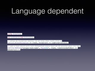 Language dependent
using Schyntax;
var schtick = new Schtick();
// setup an exception handler so we know when tasks blow up
schtick.OnTaskException += (task, exception) => LogException(ex);
// add a task which will call DoSomeTask every hour at 15 minutes past the hour
schtick.AddTask("unique-task-name", "min(15)", (task, timeIntendedToRun) =>
DoSomeTask());