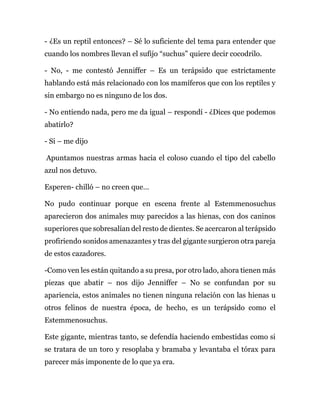 - ¿Es un reptil entonces? – Sé lo suficiente del tema para entender que
cuando los nombres llevan el sufijo “suchus” quiere decir cocodrilo.
- No, - me contestó Jenniffer – Es un terápsido que estrictamente
hablando está más relacionado con los mamíferos que con los reptiles y
sin embargo no es ninguno de los dos.
- No entiendo nada, pero me da igual – respondí - ¿Dices que podemos
abatirlo?
- Si – me dijo
Apuntamos nuestras armas hacia el coloso cuando el tipo del cabello
azul nos detuvo.
Esperen- chilló – no creen que…
No pudo continuar porque en escena frente al Estemmenosuchus
aparecieron dos animales muy parecidos a las hienas, con dos caninos
superiores que sobresalían del resto de dientes. Se acercaron al terápsido
profiriendo sonidos amenazantes y tras del gigante surgieron otra pareja
de estos cazadores.
-Como ven les están quitando a su presa, por otro lado, ahora tienen más
piezas que abatir – nos dijo Jenniffer – No se confundan por su
apariencia, estos animales no tienen ninguna relación con las hienas u
otros felinos de nuestra época, de hecho, es un terápsido como el
Estemmenosuchus.
Este gigante, mientras tanto, se defendía haciendo embestidas como si
se tratara de un toro y resoplaba y bramaba y levantaba el tórax para
parecer más imponente de lo que ya era.
 
