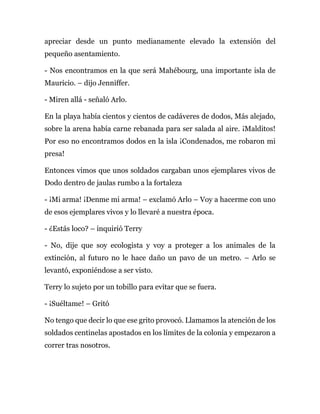 apreciar desde un punto medianamente elevado la extensión del
pequeño asentamiento.
- Nos encontramos en la que será Mahébourg, una importante isla de
Mauricio. – dijo Jenniffer.
- Miren allá - señaló Arlo.
En la playa había cientos y cientos de cadáveres de dodos, Más alejado,
sobre la arena había carne rebanada para ser salada al aire. ¡Malditos!
Por eso no encontramos dodos en la isla ¡Condenados, me robaron mi
presa!
Entonces vimos que unos soldados cargaban unos ejemplares vivos de
Dodo dentro de jaulas rumbo a la fortaleza
- ¡Mi arma! ¡Denme mi arma! – exclamó Arlo – Voy a hacerme con uno
de esos ejemplares vivos y lo llevaré a nuestra época.
- ¿Estás loco? – inquirió Terry
- No, dije que soy ecologista y voy a proteger a los animales de la
extinción, al futuro no le hace daño un pavo de un metro. – Arlo se
levantó, exponiéndose a ser visto.
Terry lo sujeto por un tobillo para evitar que se fuera.
- ¡Suéltame! – Gritó
No tengo que decir lo que ese grito provocó. Llamamos la atención de los
soldados centinelas apostados en los límites de la colonia y empezaron a
correr tras nosotros.
 