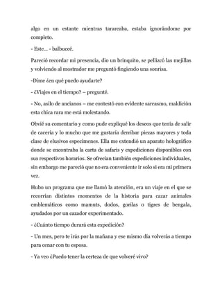 algo en un estante mientras tarareaba, estaba ignorándome por
completo.
- Este… - balbuceé.
Pareció recordar mi presencia, dio un brinquito, se pellizcó las mejillas
y volviendo al mostrador me preguntó fingiendo una sonrisa.
-Dime ¿en qué puedo ayudarte?
- ¿Viajes en el tiempo? – pregunté.
- No, asilo de ancianos – me contestó con evidente sarcasmo, maldición
esta chica rara me está molestando.
Obvié su comentario y como pude expliqué los deseos que tenía de salir
de cacería y lo mucho que me gustaría derribar piezas mayores y toda
clase de elusivos especímenes. Ella me extendió un aparato holográfico
donde se encontraba la carta de safaris y expediciones disponibles con
sus respectivos horarios. Se ofrecían también expediciones individuales,
sin embargo me pareció que no era conveniente ir solo si era mi primera
vez.
Hubo un programa que me llamó la atención, era un viaje en el que se
recorrían distintos momentos de la historia para cazar animales
emblemáticos como mamuts, dodos, gorilas o tigres de bengala,
ayudados por un cazador experimentado.
- ¿Cuánto tiempo durará esta expedición?
- Un mes, pero te irás por la mañana y ese mismo día volverás a tiempo
para cenar con tu esposa.
- Ya veo ¿Puedo tener la certeza de que volveré vivo?
 