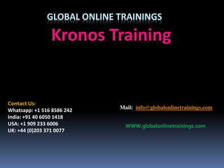 GLOBAL ONLINE TRAININGS
Kronos Training
Contact Us:
Whatsapp: +1 516 8586 242
India: +91 40 6050 1418
USA: +1 909 233 6006
UK: +44 (0)203 371 0077
Mail: info@globalonlinetrainings.com
WWW.globalonlinetrainings.com
 