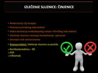 IZLEČENJE SLUZNICE: ČINJENICE



•   Ambiciozniji cilj terapije
•   Promena prirodnog toka bolesti
•   Dobra korelacija endoskopskog nalaza i kliničkog toka bolesti
•   Izlečenje sluznice smanjuje komplikacije, operacije
•   Smanjen rizik od karcinoma
• Kronova bolest: Izlečenje sluznice se postiže
o Kortikosteroidima – NE
o AZA
o Infliximab
 