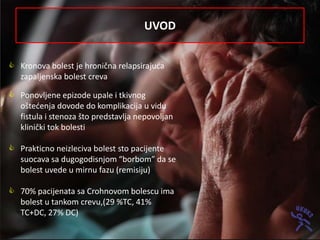 UVOD


 Kronova bolest je hronična relapsirajuda
  zapaljenska bolest creva

 Ponovljene epizode upale i tkivnog
  oštedenja dovode do komplikacija u vidu
  fistula i stenoza što predstavlja nepovoljan
  klinički tok bolesti

 Prakticno neizleciva bolest sto pacijente
  suocava sa dugogodisnjom “borbom” da se
  bolest uvede u mirnu fazu (remisiju)

 70% pacijenata sa Crohnovom bolescu ima
  bolest u tankom crevu,(29 %TC, 41%
  TC+DC, 27% DC)
 