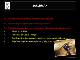 ZAKLJUČAK



IBD posledica preteranog inflamatornog odgovora

Nove terapije ciljaju elemente imunog sistema

Najbolji pristup podrazumeva suzbijanje inflamatornog odgovora kroz:
    Blokadu citokina
    Inhibiciju aktivacije T delija
    Sprečavanje pristupa zapaljenskim delijama u zonu debelog creva
    Pojačavanje poremedenog imunog odgovora




                                                               dino@bitsyu.net
 