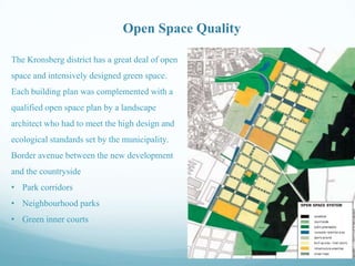 Open Space Quality
The Kronsberg district has a great deal of open
space and intensively designed green space.
Each building plan was complemented with a
qualified open space plan by a landscape
architect who had to meet the high design and
ecological standards set by the municipality.
Border avenue between the new development

and the countryside
• Park corridors
• Neighbourhood parks
• Green inner courts

 