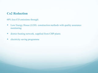 Co2 Reduction
60% less CO emissions through:

 Low Energy House (LEH) construction methods with quality assurance
monitoring

 district heating network, supplied from CHP plants
 electricity saving programme

 