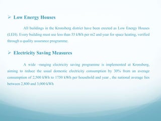  Low Energy Houses
All buildings in the Kronsberg district have been erected as Low Energy Houses

(LEH). Every building must use less than 55 kWh per m2 and year for space heating, verified
through a quality assurance programme.

 Electricity Saving Measures
A wide –ranging electricity saving programme is implemented at Kronsberg,
aiming to reduce the usual domestic electricity consumption by 30% from an average
consumption of 2,500 kWh to 1750 kWh per household and year , the national average lies
between 2,800 and 3,000 kWh

 