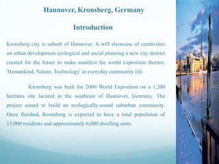 Hannover, Kronsberg, Germany
Introduction
Kronsberg city is suburb of Hannover .It will showcase of creativities
on urban development ecological and social planning a new city district
created for the future to make manifest the world exposition themes,
'Humankind, Nature, Technology' in everyday community life.
Kronsberg was built for 2000 World Exposition on a 1,200

hectares site located in the southeast of Hannover, Germany. The
project aimed to build an ecologically-sound suburban community.
Once finished, Kronsberg is expected to have a total population of
15,000 residents and approximately 6,000 dwelling units.

 