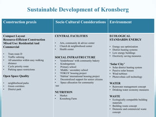 Sustainable Development of Kronsberg
Construction praxis

Socio Cultural Considerations Environment

Compact Layout
Resource-Efficient Construction
Mixed Use: Residential And
Commercial

CENTRAL FACILITIES

•
•
•
•
•

Tram route D
Traffic calming
All amenities within easy walking
distance
Cycle priority route
Parking space restrictions

Open Space Quality
•
•
•

neighborhood parks
Green corridors
District park

•
•
•

Arts, community & advice center
Church & neighborhood center
Health center

SOCIAL INFRASTRUCTURE
•
‘kinderhouse’ with community bakery
•
Kindergartens
•
Primary school
•
Middle / secondary school
•
‘FOKUS’ housing project
•
‘Habitat’ international housing project
•
Decentralized support for senior citizens
•
Space allocation for community
use

NUTRITION
•
•

Market
Kronsberg Farm

ECOLOGICAL
STANDARDS ENERGY
•
•
•
•

Energy use optimization
District heating systems
Low energy buildings
Electricity saving measures

‘Solar City’
•
•
•
•

Solar district heating system
Passive solar houses
Wind turbines
Photovoltaic cell technology

WATER
• Rainwater management concept
• Drinking water economy measures

WASTE
• Ecologically compatible building
materials
• Building waste concept
• Domestic and commercial waste
concept

 