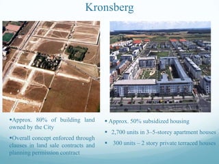Kronsberg

Approx. 80% of building land
owned by the City

 Approx. 50% subsidized housing

Overall concept enforced through
clauses in land sale contracts and
planning permission contract

 300 units – 2 story private terraced houses

 2,700 units in 3–5-storey apartment houses

 