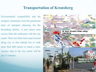 Transportation of Kronsberg
Environmental compatibility and the

compact community were the paramount
aims of transport planning for the
Kronsberg district. A new direct tram
service links the settlement with the city
center. There are three tram stops located
along city so that nobody has to walk
more then 600 meters to reach a tram.
Journey time to the city center will be
just 15 minutes.

 