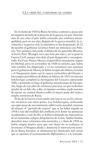 1.LA CRISIS DEL COMUNISMO DE GUERRA




   En el otoño de 1920 la Rusia Soviética comenzó a pasar por
un inquieto período de transición de la guerra a la paz. Durante
más de seis años el país había conocido una continua intran-
quilidad, pero en ese año, después de la guerra mundial, la re-
volución y la guerra civil, la atmósfera se iba despejando. El 12
de octubre el gobierno soviético firmó un armisticio con Polo-
nia. Tres semanas más tarde el último de los generales Blancos,
el barón Peter Wrangel, tuvo que huir por mar y así se ganó la
Guerra Civil, aunque ésta dejó al país desgarrado y ensangren-
tado. En el sur, Néstor Macno, el guerrillero anarquista, seguía
en libertad, pero en noviembre de 1920 su ejército, que había
sido temible, fue dispersado y ya no constituyó una amenaza
para el gobierno de Moscú. Se había recuperado Siberia, Ucrania
y el Turquestán, junto con la cuenca carbonífera del Donetz y
los campos petrolíferos de Bakú; en febrero de 1921 un ejército
bolchevique completó la reconquista del Cáucaso capturando
Tiflis y poniendo en fuga al gobierno menchevique de Georgia.
Así, luego de tres años de existencia precaria, en que su destino
pendió de un hilo día a día, el régimen soviético pudo jactarse
de ejercer un control efectivo sobre la mayor parte del vasto y
amplio territorio de Rusia.
   El fin de la Guerra Civil señaló una nueva era en las relacio-
nes soviéticas con otros países. Los bolcheviques, archivando
sus esperanzas de una inminente sublevación mundial, trataron
de obtener el “período de respiro” que se les había negado en
1918 a raíz del estallido del conflicto civil. Entre las potencias
occidentales, a raíz de ello, se habían esfumado las expectativas
de un inminente colapso del gobierno de Lenin. Ambos bandos
deseaban tener relaciones más normales, y a fines de 1920 no
había ningún motivo para que este deseo no se realizara; al
levantarse el bloqueo aliado y detenerse la intervención arma-
da en Rusia Europea, se eliminaron los obstáculos más serios
que se oponían al reconocimiento diplomático y a la reanuda-

                                            KRONSTADT 1921 / 13
 