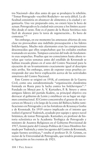 tro Nacional– diez días antes de que se produjera la rebelión.
“Tomar Petrogrado –escribió Rodichev– no sería difícil. La di-
ficultad consistiría en abastecer de alimentos a la ciudad y or-
ganizarla. Una vez preparado esto, no estará lejos la hora de
actuar. Petrogrado es la ciudad más cercana a los límites accesi-
bles desde el oeste. Éste es el punto de la Rusia Soviética más
fácil de alcanzar para la tarea de regeneración... Es hora de
comenzar.”30
   Sin embargo, en ese momento las amenazas abiertas de esta
clase no provocaban una indebida preocupación a los líderes
bolcheviques. Mucho más alarmantes eran las conspiraciones
desconocidas que ellos sospechaban que los exilados estaban
tramando en secreto. Tampoco carecían del todo de fundamen-
to esas sospechas. Pruebas que no conocíamos hasta ahora re-
velan que varias semanas antes del estallido de Kronstadt se
habían trazado planes en el seno del Centro Nacional para la
ejecución de un levantamiento exactamente igual al descripto
más arriba. Sin embargo, antes de exponer estas pruebas co-
rresponde dar una breve explicación acerca de las actividades
anteriores del Centro Nacional.
   Este Centro se originó en 1918, al comienzo de la Guerra
Civil, como una autodenominada “organización clandestina
formada en Rusia para la lucha contra los bolcheviques”.31
Fundado en Moscú por A. V. Kartashev, P. B. Struve y otros
antiguos líderes del partido Kadete, su principal objetivo era
derrocar al gobierno de Lenin y establecer en su lugar un régi-
men constitucional. El Centro concentraba el grueso de sus re-
cursos en Moscú y a lo largo de la costa del Báltico; había rami-
ficaciones en Petrogrado y en las fortalezas de Krasnaya Gorka
y de Kronstadt. En 1919 estuvo implicado en el intento que
realizó el general Yudenich, ayudado por equipo y apoyo naval
británico, de tomar Petrogrado. Kartashev, ex profesor de his-
toria eclesiástica en la Academia Teológica de Petrogrado y
ministro de Asuntos Religiosos en el Gobierno Provisional de
1917, formó parte del Consejo Político de Cinco Hombres for-
mado por Yudenich; y entre los agentes del Centro de Kronstadt,
según fuentes soviéticas,32 estaba el profesor D. D. Grimm, ex
rector de la Universidad de Petrogrado, que tendría prominen-
te figuración en los eventos de 1921.

104 / PAUL AVRICH
 