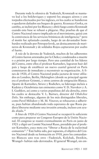 Durante toda la ofensiva de Yudenich, Kronstadt se mantu-
vo leal a los bolcheviques y soportó los ataques aéreos y con
torpedos efectuados por los ingleses, en los cuales se hundieron
o quedaron dañados sus buques de guerra. Krasnaya Gorka, en
cambio, se inclinó por los Blancos y abrió fuego contra Kronstadt
cuando esta base se rehusó a plegarse. Hay pruebas de que el
Centro Nacional estuvo implicado en el movimiento, quizá con
la connivencia de los servicios británicos de inteligencia;33 pero
el motín fue aplastado cuando, luego de un devastador bom-
bardeo realizado por Petropavlovsk, un destacamento de mari-
neros de Kronstadt y de soldados Rojos capturaron por asalto
el fuerte.
    A raíz de la derrota de Yudenich, muchos de los adherentes
al Centro fueron arrestados por la Cheka y condenados a muerte
o a prisión por largo tiempo. Pero una cantidad de los líderes
del Centro, entre ellos el profesor Kartashev, lograron huir del
país y luego de establecer un nuevo cuartel general en París
comenzaron de inmediato a reconstruir su organización. A fi-
nes de 1920, el Centro Nacional podía jactarse de tener afilia-
dos en Londres, Berlín, Helsingfors (donde su principal agente
era el profesor Grimm), y otros centros de emigración Blanca.
Aparte de Kartashev, Struve y Rodichev, su liderazgo incluía a
Kadetes y Octubristas tan eminentes como V. D. Navokov y A.
I. Gushkov, así como a varios populistas del ala derecha, entre
los cuales se destacaba V. L. Burtsev, director del Obshchee
Delo. Sin embargo, algunos de los más distinguidos liberales,
como Pavel Miliukov y M. M. Vinaver, se rehusaron a adherir-
se, pues habían abandonado toda esperanza de que Rusia pu-
diera liberarse mediante una invasión armada, incluso con ayu-
da aliada.34
    A fines de 1920 el Centro Nacional se recuperó lo suficiente
como para preparar un Congreso Europeo de la Unión Nacio-
nal. El congreso se reunió eventualmente en París en junio de
1921 y eligió un Comité Nacional Ruso, presidido por el profe-
sor Kartashev, cuya meta era “liberar a Rusia de la esclavitud
comunista”.35 Éste había sido, por supuesto, el objetivo del Cen-
tro Nacional desde su formación en 1918, pero los comandan-
tes Blancos uno tras otro –Yudenich, Kolchak, Denikin,
Wrangel– habían sido derrotados. El general Wrangel, sin em-

                                           KRONSTADT 1921 / 105
 