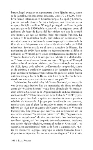 bargo, logró evacuar una gran parte de su Ejército ruso, como
se le llamaba, con sus armas intactas. Unos 70 u 80.000 hom-
bres fueron internados en Constantinopla, Galípoli y Lemnos,
y otros miles de ellos en Serbia y Bulgaria, con retención de su
rango y disciplina militar. Wrangel, protegido de Francia, país
que en agosto de 1920 había reconocido a su régimen como el
gobierno de facto de Rusia del Sur (único país que le acordó
este honor), colocó sus fuerzas bajo protección francesa. La
armada en la cual había huido, que incluía un acorazado, va-
rios destructores y docenas de otros buques provenientes de la
flota del mar Negro con una tripulación de alrededor de 5.000
miembros, fue internada en el puerto tunecino de Bizerta. En
noviembre de 1920 París retiró su reconocimiento al difunto
gobierno de Wrangel, pero siguió abasteciendo a sus tropas por
“razones humanas”, a la vez que las exhortaba a desbandar-
se.36 Pero tales esfuerzos fueron en vano. “El general Wrangel
–observaba el enviado británico en Constantinopla en marzo
de 1921, época de la rebelión de Kronstadt– se opondrá, como
es de esperar, a cualquier sugerencia de licenciar su ejército,
pues considera particularmente deseable que éste, única fuerza
antibolchevique fuera de Rusia, esté listo para obtener benefi-
cio de los actuales acontecimientos en ese país.”37
   Volviendo a las actividades del Centro Nacional, en los archi-
vos de esa organización hay un manuscrito sin firma rotulado
como de “Máximo Secreto” y que lleva el título de “Memorán-
dum sobre la Cuestión de la Organización de un Levantamiento
en Kronstadt”.38 El memorándum tiene fecha de “1921” y pre-
senta un plan detallado a aplicar eventualmente en una prevista
rebelión de Kronstadt. A juzgar por la evidencia que contiene,
resulta claro que el plan fue trazado en enero o comienzos de
febrero de 1921 por un agente del Centro ubicado en Viborg o
Helsingfors. Éste predice que ocurrirá una sublevación de los
marineros durante “la próxima primavera”. Hay “signos abun-
dantes e inequívocos” de descontento hacia los bolcheviques,
escribe el agente, y si “un pequeño grupo de personas, mediante
una acción rápida y decisiva, tomara el poder en Kronstadt”, los
seguiría con entusiasmo el resto de la flota y la guarnición. “En-
tre los marineros –agrega– tal grupo ya estaba formado, listo y
dispuesto a emprender las acciones más enérgicas.” Y si se ase-

106 / PAUL AVRICH
 