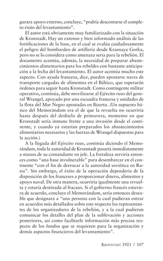 gurara apoyo externo, concluye, “podría descontarse el comple-
to éxito del levantamiento”.
   El autor está obviamente muy familiarizado con la situación
de Kronstadt. Hay un extenso y bien informado análisis de las
fortificaciones de la base, en el cual se evalúa cuidadosamente
el peligro del bombardeo de artillería desde Krasnaya Gorka,
pero no se lo considera como amenaza seria para la rebelión. El
documento acentúa, además, la necesidad de preparar abaste-
cimientos alimentarios para los rebeldes con bastante anticipa-
ción a la fecha del levantamiento. El autor acentúa mucho este
aspecto. Con ayuda francesa, dice, pueden apostarse naves de
transporte cargadas de alimentos en el Báltico, que esperarán
órdenes para seguir hasta Kronstadt. Como contingente militar
operativo, continúa, debe movilizarse al Ejército ruso del gene-
ral Wrangel, apoyado por una escuadra francesa y unidades de
la flota del Mar Negro apostadas en Bizerta. (Un supuesto bá-
sico del Memorándum era el de que la revuelta no ocurriría
hasta después del deshielo de primavera, momento en que
Kronstadt sería inmune frente a una invasión desde el conti-
nente, y cuando ya estarían preparados los abastecimientos
alimentarios necesarios y las fuerzas de Wrangel dispuestas para
la acción.)
   A la llegada del Ejército ruso, continúa diciendo el Memo-
rándum, toda la autoridad de Kronstadt pasaría inmediatamente
a manos de su comandante en jefe. La fortaleza serviría enton-
ces como “una base invulnerable” para desembarcar en el con-
tinente “con el fin de derrocar a la autoridad soviética en Ru-
sia”. Sin embargo, el éxito de la operación dependería de la
disposición de los franceses a proporcionar dinero, alimentos y
apoyo naval. De otra manera, ocurriría igualmente una revuel-
ta y estaría destinada al fracaso. Si el gobierno francés estuvie-
ra de acuerdo, concluye el Memorándum, sería entonces desea-
ble que designara a “una persona con la cual pudieran entrar
en acuerdos más detallados sobre este respecto los representan-
tes de los organizadores de la rebelión, y a la cual pudieran
comunicar los detalles del plan de la sublevación y acciones
posteriores, así como facilitarle información más precisa res-
pecto de los fondos que se requieren para la organización y
demás aspectos financieros del levantamiento”.

                                           KRONSTADT 1921 / 107
 