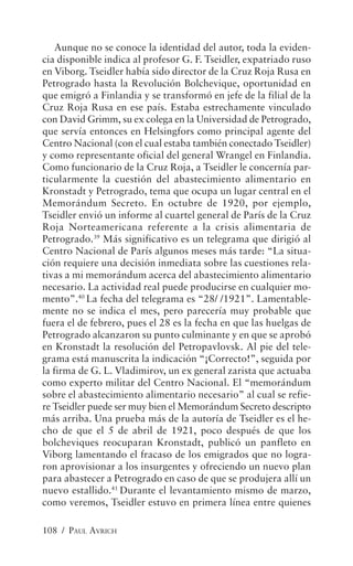 Aunque no se conoce la identidad del autor, toda la eviden-
cia disponible indica al profesor G. F. Tseidler, expatriado ruso
en Viborg. Tseidler había sido director de la Cruz Roja Rusa en
Petrogrado hasta la Revolución Bolchevique, oportunidad en
que emigró a Finlandia y se transformó en jefe de la filial de la
Cruz Roja Rusa en ese país. Estaba estrechamente vinculado
con David Grimm, su ex colega en la Universidad de Petrogrado,
que servía entonces en Helsingfors como principal agente del
Centro Nacional (con el cual estaba también conectado Tseidler)
y como representante oficial del general Wrangel en Finlandia.
Como funcionario de la Cruz Roja, a Tseidler le concernía par-
ticularmente la cuestión del abastecimiento alimentario en
Kronstadt y Petrogrado, tema que ocupa un lugar central en el
Memorándum Secreto. En octubre de 1920, por ejemplo,
Tseidler envió un informe al cuartel general de París de la Cruz
Roja Norteamericana referente a la crisis alimentaria de
Petrogrado.39 Más significativo es un telegrama que dirigió al
Centro Nacional de París algunos meses más tarde: “La situa-
ción requiere una decisión inmediata sobre las cuestiones rela-
tivas a mi memorándum acerca del abastecimiento alimentario
necesario. La actividad real puede producirse en cualquier mo-
mento”.40 La fecha del telegrama es “28/ /1921”. Lamentable-
mente no se indica el mes, pero parecería muy probable que
fuera el de febrero, pues el 28 es la fecha en que las huelgas de
Petrogrado alcanzaron su punto culminante y en que se aprobó
en Kronstadt la resolución del Petropavlovsk. Al pie del tele-
grama está manuscrita la indicación “¡Correcto!”, seguida por
la firma de G. L. Vladimirov, un ex general zarista que actuaba
como experto militar del Centro Nacional. El “memorándum
sobre el abastecimiento alimentario necesario” al cual se refie-
re Tseidler puede ser muy bien el Memorándum Secreto descripto
más arriba. Una prueba más de la autoría de Tseidler es el he-
cho de que el 5 de abril de 1921, poco después de que los
bolcheviques reocuparan Kronstadt, publicó un panfleto en
Viborg lamentando el fracaso de los emigrados que no logra-
ron aprovisionar a los insurgentes y ofreciendo un nuevo plan
para abastecer a Petrogrado en caso de que se produjera allí un
nuevo estallido.41 Durante el levantamiento mismo de marzo,
como veremos, Tseidler estuvo en primera línea entre quienes

108 / PAUL AVRICH
 