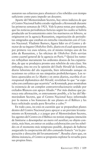 aunaron sus esfuerzos para abastecer a los rebeldes con tiempo
suficiente como para impedir un desastre.
   Aparte del Memorándum Secreto, hay otros indicios de que
el Centro Nacional había estado vigilando a Kronstadt durante
las primeras semanas de 1921. Vale la pena notar, por ejemplo,
que las noticias periodísticas ficticias según las cuales se habría
producido un levantamiento entre los marineros en febrero, se
originaron en la agencia Russunion, organización de periodis-
tas emigrados que estaban en estrecha vinculación con el Cen-
tro Nacional. Vladimir Burtsev, figura líder en el Centro y di-
rector de su órgano Obshchee Delo, diario en el cual aparecieron
por primera vez esos relatos, era al mismo tiempo uno de los
jefes de Russunion, y las oficinas de Obshchee Delo servían
como cuartel general de la agencia en París.42 Quizá los rumo-
res reflejaban meramente los ardientes deseos de los expatria-
dos, de que se produjera pronto una rebelión de esta clase. Sin
embargo, ésta no era la opinión del Daily Herald de Londres,
diario laborista del ala izquierda, bien informado aunque en
ocasiones no crítico en sus simpatías probolcheviques. Los re-
latos aparecidos en Le Matin y en otros diarios, escribía el co-
rresponsal diplomático del Herald, revelaban lo que “se espe-
raba con confianza que ocurriría” en Kronstadt, pues mostraban
la existencia de un complot contrarrevolucionario urdido por
exilados Blancos con apoyo Aliado.43 Por más dudosa que pa-
rezca esta afirmación, es enteramente posible, a la luz del Me-
morándum Secreto, que el Centro Nacional haya informado
por lo menos a los franceses de sus planes en el Báltico y les
haya solicitado ayuda para llevarlos a cabo.44
   En todo caso, no está en cuestión que se preparaban planes
dentro del Centro Nacional para apoyar a un previsto levanta-
miento en Kronstadt, y a juzgar por el Memorándum Secreto,
los agentes del Centro en el Báltico no tenían ninguna intención
de limitarse a desempeñar un mero rol auxiliar; su objeto con-
sistía, más bien, en entrar en asidua colaboración con los rebel-
des en el momento más temprano posible, después de haberse
asegurado la cooperación del alto comando francés “en la pre-
paración y dirección del levantamiento”. Resulta claro que, en
última instancia, el Centro se proponía explotar la revuelta para
sus propios fines.

                                            KRONSTADT 1921 / 109
 