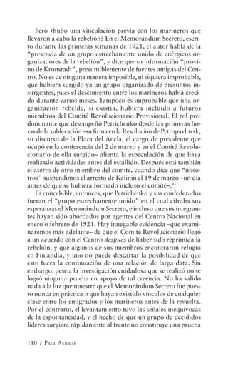 Pero ¿hubo una vinculación previa con los marineros que
llevaron a cabo la rebelión? En el Memorándum Secreto, escri-
to durante las primeras semanas de 1921, el autor habla de la
“presencia de un grupo estrechamente unido de enérgicos or-
ganizadores de la rebelión”, y dice que su información “provi-
no de Kronstadt”, presumiblemente de fuentes amigas del Cen-
tro. No es de ninguna manera imposible, ni siquiera improbable,
que hubiera surgido ya un grupo organizado de presuntos in-
surgentes, pues el descontento entre los marineros había creci-
do durante varios meses. Tampoco es improbable que una or-
ganización rebelde, si existía, hubiera incluido a futuros
miembros del Comité Revolucionario Provisional. El rol pre-
dominante que desempeñó Petrichenko desde las primeras ho-
ras de la sublevación –su firma en la Resolución de Petropavlovsk,
su discurso de la Plaza del Ancla, el cargo de presidente que
ocupó en la conferencia del 2 de marzo y en el Comité Revolu-
cionario de ella surgido– alienta la especulación de que haya
realizado actividades antes del estallido. Después está también
el aserto de otro miembro del comité, cuando dice que “noso-
tros” suspendimos el arresto de Kalinin el 19 de marzo –un día
antes de que se hubiera formado incluso el comité–.45
   Es concebible, entonces, que Petrichenko y sus confederados
fueran el “grupo estrechamente unido” en el cual cifraba sus
esperanzas el Memorándum Secreto, e incluso que sus integran-
tes hayan sido abordados por agentes del Centro Nacional en
enero o febrero de 1921. Hay innegable evidencia –que exami-
naremos más adelante– de que el Comité Revolucionario llegó
a un acuerdo con el Centro después de haber sido reprimida la
rebelión, y que algunos de sus miembros encontraron refugio
en Finlandia, y uno no puede descartar la posibilidad de que
esto fuera la continuación de una relación de larga data. Sin
embargo, pese a la investigación cuidadosa que se realizó no se
logró ninguna prueba en apoyo de tal creencia. No ha salido
nada a la luz que muestre que el Memorándum Secreto fue pues-
to nunca en práctica o que hayan existido vínculos de cualquier
clase entre los emigrados y los marineros antes de la revuelta.
Por el contrario, el levantamiento tuvo las señales inequívocas
de la espontaneidad, y el hecho de que un grupo de decididos
líderes surgiera rápidamente al frente no constituye una prueba

110 / PAUL AVRICH
 