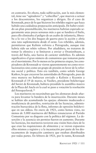 en contrario. En efecto, toda sublevación, aun la más elemen-
tal, tiene sus “agitadores” y “cabecillas”, que mueven a actuar
a los descontentos, los organizan y dirigen. En el caso de
Kronstadt, poco de lo que hicieron los rebeldes sugiere que haya
habido una cuidadosa preparación anticipada. De haber existi-
do un plan preestablecido, los marineros habrían esperado se-
guramente unas pocas semanas más a que se fundiera el hielo,
pues ello eliminaba el peligro de un asalto de infantería, libera-
ba a la vez a los dos buques de guerra para la acción y abría
una ruta suplementaria desde el oeste. Los rebeldes, además,
permitieron que Kalinin volviera a Petrogrado, aunque éste
habría sido un rehén valioso. Por añadidura, no trataron de
tomar la ofensiva y se limitaron a enviar a Oranienbaum, a
través del hielo, una fuerza de carácter simbólico. Es además
significativo el gran número de comunistas que tomaron parte
en el movimiento. Por lo menos en las primeras etapas, los cons-
piradores de Kronstadt se vieron aparentemente no como revo-
lucionarios sino como un grupo de presión en favor de la refor-
ma social y política. Esto era también, como señala George
Katkov, lo que creyeron las autoridades de Petrogrado, pues de
otra manera no hubieran enviado a Kalinin y Kuzmin a
Kronstadt el 19 de marzo, ni Vasiliev, presidente bolchevique
del Soviet de Kronstadt, hubiera presidido la asamblea masiva
de la Plaza del Ancla en la cual se puso a votación la resolución
del Petropavlovsk.46
   Los marineros no necesitaban que los alentaran desde afue-
ra para levantar la bandera de la insurrección. Durante meses
se habían ido acumulando las quejas: alimento inadecuado e
insuficiencia de petróleo, restricción de las licencias, adminis-
tración burocrática de la flota, informes de opresión bolchevi-
que en sus aldeas. En enero de 1921, como hemos visto, no
menos de 5.000 marineros del Báltico renunciaron al Partido
Comunista por su disgusto con la política del régimen. La de-
serción y la ausencia sin permiso fueron en aumento. Durante
las licencias, los marineros tuvieron una visión bien clara de lo
que eran las requisiciones de alimentos y se vieron expuestos
ellos mismos a registro y a la incautación por parte de los des-
tacamentos de inspección caminera que estaban distribuidos
por todas partes. En febrero de 1921, por lo tanto, Kronstadt

                                           KRONSTADT 1921 / 111
 