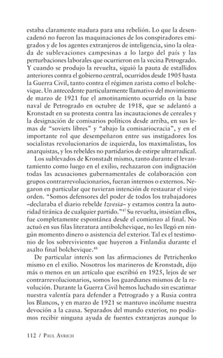 estaba claramente madura para una rebelión. Lo que la desen-
cadenó no fueron las maquinaciones de los conspiradores emi-
grados y de los agentes extranjeros de inteligencia, sino la olea-
da de sublevaciones campesinas a lo largo del país y las
perturbaciones laborales que ocurrieron en la vecina Petrogrado.
Y cuando se produjo la revuelta, siguió la pauta de estallidos
anteriores contra el gobierno central, ocurridos desde 1905 hasta
la Guerra Civil, tanto contra el régimen zarista como el bolche-
vique. Un antecedente particularmente llamativo del movimiento
de marzo de 1921 fue el amotinamiento ocurrido en la base
naval de Petrogrado en octubre de 1918, que se adelantó a
Kronstadt en su protesta contra las incautaciones de cereales y
la designación de comisarios políticos desde arriba, en sus le-
mas de “soviets libres” y “abajo la comisariocracia”, y en el
importante rol que desempeñaron entre sus instigadores los
socialistas revolucionarios de izquierda, los maximalistas, los
anarquistas, y los rebeldes no partidarios de estirpe ultrarradical.
   Los sublevados de Kronstadt mismo, tanto durante el levan-
tamiento como luego en el exilio, rechazaron con indignación
todas las acusaciones gubernamentales de colaboración con
grupos contrarrevolucionarios, fueran internos o externos. Ne-
garon en particular que tuvieran intención de restaurar el viejo
orden. “Somos defensores del poder de todos los trabajadores
–declaraba el diario rebelde Izvesia– y estamos contra la auto-
ridad tiránica de cualquier partido.”47 Su revuelta, insistían ellos,
fue completamente espontánea desde el comienzo al final. No
actuó en sus filas literatura antibolchevique, no les llegó en nin-
gún momento dinero o asistencia del exterior. Tal es el testimo-
nio de los sobrevivientes que huyeron a Finlandia durante el
asalto final bolchevique.48
   De particular interés son las afirmaciones de Petrichenko
mismo en el exilio. Nosotros los marineros de Kronstadt, dijo
más o menos en un artículo que escribió en 1925, lejos de ser
contrarrevolucionarios, somos los guardianes mismos de la re-
volución. Durante la Guerra Civil hemos luchado sin escatimar
nuestra valentía para defender a Petrogrado y a Rusia contra
los Blancos, y en marzo de 1921 se mantuvo incólume nuestra
devoción a la causa. Separados del mundo exterior, no podía-
mos recibir ninguna ayuda de fuentes extranjeras aunque lo

112 / PAUL AVRICH
 