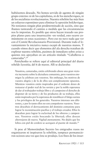 hubiésemos deseado. No hemos servido de agentes de ningún
grupo externo: ni de los capitalistas, ni de los mencheviques, ni
de los socialistas revolucionarios. Nuestra rebelión fue más bien
un esfuerzo espontáneo para eliminar la opresión bolchevique.
No teníamos ningún plan predeterminado de acción, sino que
íbamos tanteando el camino a medida que las circunstancias
nos lo imponían. Es posible que otros hayan trazado sus pro-
pios planes para una insurrección –en verdad, esto ocurre co-
múnmente en estas ocasiones–. Pero eso no tuvo nada que ver
con el Comité Revolucionario Provisional. Durante todo el le-
vantamiento la iniciativa nunca escapó de nuestras manos. Y
cuando oímos decir que elementos del ala derecha trataban de
explotar nuestra rebelión, pusimos de inmediato sobre aviso a
quienes nos apoyaban en un artículo titulado “Caballeros o
camaradas”.49
   Petrichenko se refiere aquí al editorial principal del diario
rebelde Izvestiia, del 6 de marzo. Allí se declaraba:

   Vosotros, camaradas, estáis celebrando ahora una gran victo-
   ria incruenta sobre la dictadura comunista, pero vuestros ene-
   migos la celebran con vosotros. Sin embargo, los motivos de
   vuestra alegría y de la de ellos son completamente opuestos.
   Mientras vosotros estáis inspirados por el ardiente deseo de
   restaurar el poder real de los soviets y por la noble esperanza
   de dar al trabajador trabajo libre y al campesino el derecho de
   disponer de su tierra y de los productos de su trabajo, ellos
   están inspirados por la esperanza de restablecer el látigo zarista
   y los privilegios de los generales. Vuestros intereses son dife-
   rentes, y por lo tanto ellos no son compañeros vuestros. Voso-
   tros deseabais el derrocamiento del dominio comunista para
   lograr la reconstrucción pacífica y el trabajo creador. Ellos lo
   deseaban para lograr la esclavitud de los obreros y campesi-
   nos. Vosotros estáis buscando la libertad; ellos desean
   aherrojaros de nuevo. Vigilad atentamente. No dejéis que los
   lobos con piel de cordero se acerquen al puente de mando.50

  Si pese al Memorándum Secreto los emigrados rusos no
organizaron ni inspiraron la rebelión, tampoco permanecie-
ron ociosos una vez que ésta se produjo. Los fines de los insur-

                                               KRONSTADT 1921 / 113
 