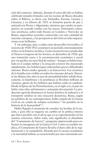 ción del comercio. Además, durante el curso del año se habían
celebrado tratados formales con los vecinos de Rusia ubicados
sobre el Báltico, es decir, con Finlandia, Estonia, Letonia y
Lituania; y en febrero de 1921 se firmaron pactos de paz y
amistad con Persia y Afganistán, mientras que estaba en pers-
pectiva un acuerdo similar con los turcos. Entretanto, emisa-
rios soviéticos, sobre todo Krasin en Londres y Vorovsky en
Roma, negociaban acuerdos comerciales con una cantidad de
naciones europeas, y las perspectivas del éxito en tales negocia-
ciones eran brillantes.
    Y sin embargo, pese a todos estos desarrollos favorables, el
invierno de 1920-1921 constituyó un período extremadamente
crítico en la historia soviética. Lenin reconoció esto cuando dijo
al Octavo Congreso de los Soviets, en diciembre de 1920, que
una transición suave a la reconstrucción económica y social
por vía pacífica no sería fácil de realizar.1 Aunque se había triun-
fado en el campo militar y la situación exterior iba mejorando
rápidamente, los bolcheviques enfrentaban graves dificultades
internas. Rusia estaba agotada y en bancarrota. Las cicatrices
de la batalla eran visibles en todos los rincones del país. Duran-
te los últimos dos años la tasa de mortalidad había subido brus-
camente, la hambruna y la pestilencia se llevaban millones de
víctimas, aparte de los millones que habían caído en combate.
Desde la Época de las Perturbaciones, en el siglo XVII, el país no
había visto tales sufrimientos y semejante devastación. La pro-
ducción agrícola disminuyó en forma drástica; la industria y el
transporte estaban en una situación desastrosa. Rusia, según
las palabras de un contemporáneo, había surgido de la Guerra
Civil en un estado de colapso económico “sin paralelo en la
historia de la humanidad”.2
    Había llegado el momento de restañar las heridas de la na-
ción, y para ello se requería un cambio en la política interna
que fuera paralelo con el alivio que ya se experimentaba en los
asuntos exteriores. Sobre todo, esto significaba el abandono
del “Comunismo de Guerra”, programa improvisado para en-
frentar la emergencia de la Guerra Civil. Como su nombre im-
plica, el Comunismo de Guerra llevaba el duro sello de la regi-
mentación y la compulsión. Dictado por la escasez económica
y la necesidad militar, se caracterizaba por una extremada cen-

14 / PAUL AVRICH
 