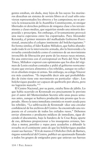 gentes estaban, sin duda, muy lejos de los suyos: los marine-
ros deseaban un sistema de soviets libres en el cual sólo estu-
vieran representados los obreros y los campesinos; no se pre-
veía la restauración de la Asamblea Constituyente, ni otorgar
libertades ni derechos políticos de ninguna clase a los terrate-
nientes y clases medias, que seguirían siendo una minoría des-
poseída y proscripta. Sin embargo, el levantamiento provocó
una nueva esperanza entre los expatriados. Para Alexander
Kerensky, el primer ministro del malhadado Gobierno Provi-
sional, anunciaba el colapso inminente del bolcheviquismo.51
En forma similar, el líder Kadete Miliukov, que había abando-
nado toda fe en la intervención armada, dio la bienvenida a la
revuelta considerándola como el comienzo de un movimiento
invencible de liberación por parte de las masas rusas mismas.
En una entrevista con el corresponsal en París del New York
Times, Miliukov expresó con optimismo que los días del régi-
men de Lenin estaban contados y pidió al gobierno norteame-
ricano que enviara alimentos a los rebeldes, aunque no solici-
tó en absoluto tropas ni armas. Sin embargo, su colega Vinaver
era más cauteloso. “Es imposible decir aún qué probabilida-
des de éxito tiene este movimiento en particular –dijo–. Los
bolcheviques pueden ser capaces de quebrarlo por ahora, pero
no lograrán matarlo.”52
   El Centro Nacional, por su parte, estaba lleno de júbilo. Lo
que había ocurrido en Kronstadt era precisamente lo previsto
por el autor del Memorándum Secreto sólo unas pocas sema-
nas antes, aunque se hubiera producido más pronto que lo es-
perado. Ahora la tarea inmediata consistía en reunir ayuda para
los rebeldes. “La sublevación de Kronstadt –dice una circular
confidencial de los archivos del Centro– ha encontrado una res-
puesta en el corazón de todos los exilados rusos.” Debemos
enviar alimentos y productos médicos de inmediato, sigue di-
ciendo el documento, bajo la bandera de la Cruz Roja; aparte
de eso, debemos proporcionar a los insurgentes aviones, lan-
chas a motor, petróleo y ropas para ayudarlos a difundir la
revuelta en el continente antes de que los bolcheviques puedan
reunir sus fuerzas.53 El 6 de marzo el Obshchee Delo de Burtsev,
órgano semioficial del Centro, publicó un apasionado llamado
a todos los grupos de emigrados para que unieran sus fuerzas

114 / PAUL AVRICH
 