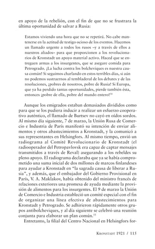 en apoyo de la rebelión, con el fin de que no se frustrara la
última oportunidad de salvar a Rusia:

   Estamos viviendo una hora que no se repetirá. No cabe man-
   tenerse en la actitud de testigo ocioso de los eventos. Hacemos
   un llamado urgente a todos los rusos –y a través de ellos a
   nuestros aliados– para que proporcionen a los revoluciona-
   rios de Kronstadt un apoyo material activo. Haced que se en-
   treguen armas a los insurgentes, que se asegure comida para
   Petrogrado. ¡La lucha contra los bolcheviques es nuestra cau-
   sa común! Si seguimos charlando en estos terribles días, si aún
   no podemos sustraernos al tembladeral de los debates y de las
   resoluciones, ¡pobres de nosotros, pobre de Rusia! Si Europa,
   que ya ha perdido tantas oportunidades, pierde también ésta,
   entonces ¡pobre de ella, pobre del mundo entero!54

   Aunque los emigrados estaban demasiados divididos como
para que se los pudiera inducir a realizar un esfuerzo coopera-
tivo auténtico, el llamado de Burtsev no cayó en oídos sordos.
Al mismo día siguiente, 7 de marzo, la Unión Rusa de Comer-
cio e Industria de París manifestó su intención de enviar ali-
mentos y otros abastecimientos a Kronstadt, y la comunicó a
sus representantes en Helsingfors. Al mismo tiempo, envió un
radiograma al Comité Revolucionario de Kronstadt (el
radiooperador del Petropavlovsk era capaz de captar mensajes
transmitidos a través de Reval) asegurando a los rebeldes su
pleno apoyo. El radiograma declaraba que ya se había compro-
metido una suma inicial de dos millones de marcos finlandeses
para ayudar a Kronstadt en “la sagrada causa de liberar a Ru-
sia”, y además, que el embajador del Gobierno Provisional en
París, V. A. Maklakov, había obtenido del ministro francés de
relaciones exteriores una promesa de ayuda mediante la provi-
sión de alimentos para los insurgentes. El 9 de marzo la Unión
de Comercio e Industria estableció un comité especial con el fin
de organizar una línea efectiva de abastecimientos para
Kronstadt y Petrogrado. Se adhirieron rápidamente otros gru-
pos antibolcheviques, y al día siguiente se celebró una reunión
conjunta para elaborar un plan común.55
   Entretanto, la filial del Centro Nacional en Helsingfors for-

                                             KRONSTADT 1921 / 115
 