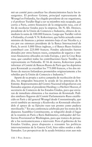 mó un comité para canalizar los abastecimientos hacia los in-
surgentes. El profesor Grimm, principal representante de
Wrangel en Finlandia, fue elegido presidente de ese organismo,
y el profesor Tseidler llegó a ser su miembro más ocupado, que
corría a París, centro financiero de la emigración rusa, con el
fin de recolectar fondos para la empresa. De N. Kh. Denisov,
presidente de la Unión de Comercio e Industria, obtuvo de in-
mediato la suma de 100.000 francos. Luego que Tseidler volvió
a Finlandia, el conde V. N. Kokovtsov, que había actuado como
ministro de finanzas y primer ministro bajo el zar Nicolás II, y
era por ese entonces presidente de la Banca Internacional de
París, le envió 5.000 libras inglesas, y el Banco Ruso-Asiático
contribuyó con 225.000 francos. Fondos adicionales fueron
donados por otros bancos rusos, compañías de seguros e inte-
reses financieros ubicados en toda Europa, y por la Cruz Roja
rusa, que canalizó todas las contribuciones hacia Tseidler, su
representante en Finlandia. El 16 de marzo, Kokovtsov pudo
informar al Comité de Bancos Rusos de París que los depósitos
para Kronstadt ya excedían los 775.000 francos, o los dos mi-
llones de marcos finlandeses prometidos originariamente a los
rebeldes por la Unión de Comercio e Industria.56
   Aparte de su propia y activa campaña de recolección de fon-
dos, los emigrados buscaron la ayuda de las potencias de la
Entente. Representantes del Centro Nacional telegrafiaron con
llamados urgentes al presidente Harding y a Herbert Hoover, el
secretario de Comercio de los Estados Unidos, para que envia-
ran de inmediato alimentos a los marinos de Kronstadt. Pedi-
dos similares llegaron del Comité Parlamentario Ruso estable-
cido en París y del general Wrangel desde Constantinopla, que
envió también un mensaje a Kozlovsky en Kronstadt ofrecién-
dole el apoyo de su Ejército ruso tan pronto como pudiera
movilizarlo.57 En una conferencia celebrada por los restos de la
depuesta Asamblea Constituyente, se telegrafió desde el lugar
de la reunión en París a Boris Bakhmetiev, embajador del Go-
bierno Provisional en Washington, para que tratara de persua-
dir a los norteamericanos a intervenir. Pero el gobierno de los
Estados Unidos, poco dispuesto a reasumir las políticas
intervencionistas de la Guerra Civil, hizo oídos sordos a tales
llamados. Las perspectivas de la ayuda británica eran aun más

116 / PAUL AVRICH
 