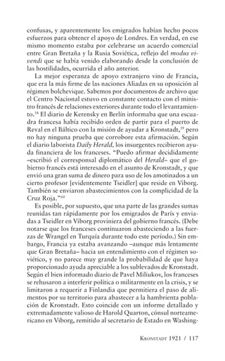 confusas, y aparentemente los emigrados habían hecho pocos
esfuerzos para obtener el apoyo de Londres. En verdad, en ese
mismo momento estaba por celebrarse un acuerdo comercial
entre Gran Bretaña y la Rusia Soviética, reflejo del modus vi-
vendi que se había venido elaborando desde la conclusión de
las hostilidades, ocurrida el año anterior.
   La mejor esperanza de apoyo extranjero vino de Francia,
que era la más firme de las naciones Aliadas en su oposición al
régimen bolchevique. Sabemos por documentos de archivo que
el Centro Nacional estuvo en constante contacto con el minis-
tro francés de relaciones exteriores durante todo el levantamien-
to.58 El diario de Kerensky en Berlín informaba que una escua-
dra francesa había recibido orden de partir para el puerto de
Reval en el Báltico con la misión de ayudar a Kronstadt,59 pero
no hay ninguna prueba que corrobore esta afirmación. Según
el diario laborista Daily Herald, los insurgentes recibieron ayu-
da financiera de los franceses. “Puedo afirmar decididamente
–escribió el corresponsal diplomático del Herald– que el go-
bierno francés está interesado en el asunto de Kronstadt, y que
envió una gran suma de dinero para uso de los amotinados a un
cierto profesor [evidentemente Tseidler] que reside en Viborg.
También se enviaron abastecimientos con la complicidad de la
Cruz Roja.”60
   Es posible, por supuesto, que una parte de las grandes sumas
reunidas tan rápidamente por los emigrados de París y envia-
das a Tseidler en Viborg proviniera del gobierno francés. (Debe
notarse que los franceses continuaron abasteciendo a las fuer-
zas de Wrangel en Turquía durante todo este período.) Sin em-
bargo, Francia ya estaba avanzando –aunque más lentamente
que Gran Bretaña– hacia un entendimiento con el régimen so-
viético, y no parece muy grande la probabilidad de que haya
proporcionado ayuda apreciable a los sublevados de Kronstadt.
Según el bien informado diario de Pavel Miliukov, los franceses
se rehusaron a interferir política o militarmente en la crisis, y se
limitaron a requerir a Finlandia que permitiera el paso de ali-
mentos por su territorio para abastecer a la hambrienta pobla-
ción de Kronstadt. Esto coincide con un informe detallado y
extremadamente valioso de Harold Quarton, cónsul norteame-
ricano en Viborg, remitido al secretario de Estado en Washing-

                                            KRONSTADT 1921 / 117
 